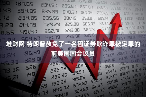 堆财网 特朗普赦免了一名因证券欺诈罪被定罪的前美国国会议员