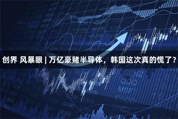 创界 风暴眼 | 万亿豪赌半导体，韩国这次真的慌了？