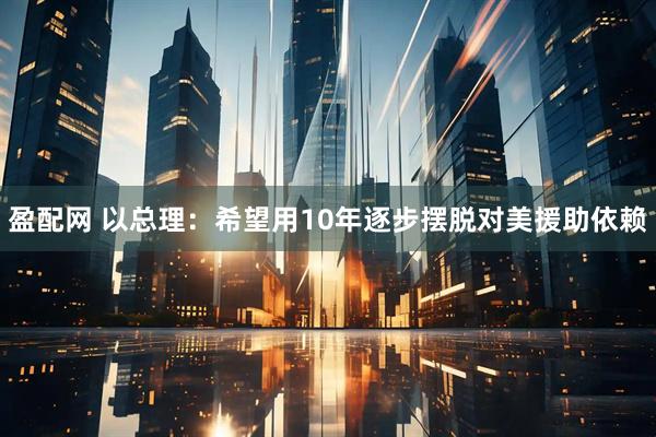 盈配网 以总理：希望用10年逐步摆脱对美援助依赖