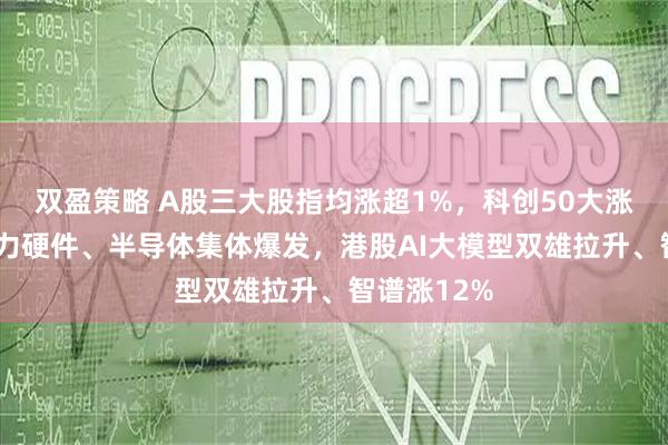 双盈策略 A股三大股指均涨超1%，科创50大涨超3%，算力硬件、半导体集体爆发，港股AI大模型双雄拉升、智谱涨12%